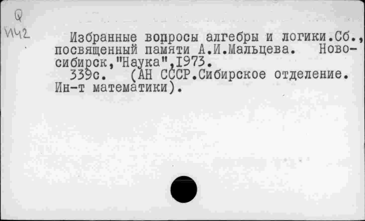 ﻿Избранные водросы алгебры и логики.Сб. посвященный памяти А.И.Мальцева. Новосибирск, "Наука”, 1973.
339с. (АН СССР.Сибирское отделение. Ин-т математики).